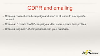 GDPR and emailing
❖ Create a consent email campaign and send to all users to ask specific
consent
❖ Create an ‘Update Profile’ campaign and let users update their profiles
❖ Create a ‘segment’ of compliant users in your database/
 