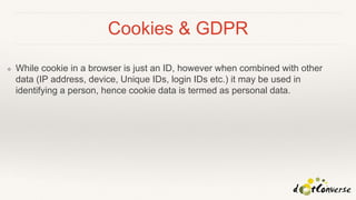Cookies & GDPR
❖ While cookie in a browser is just an ID, however when combined with other
data (IP address, device, Unique IDs, login IDs etc.) it may be used in
identifying a person, hence cookie data is termed as personal data.
 