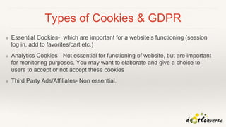 Types of Cookies & GDPR
❖ Essential Cookies- which are important for a website’s functioning (session
log in, add to favorites/cart etc.)
❖ Analytics Cookies- Not essential for functioning of website, but are important
for monitoring purposes. You may want to elaborate and give a choice to
users to accept or not accept these cookies
❖ Third Party Ads/Affiliates- Non essential.
 