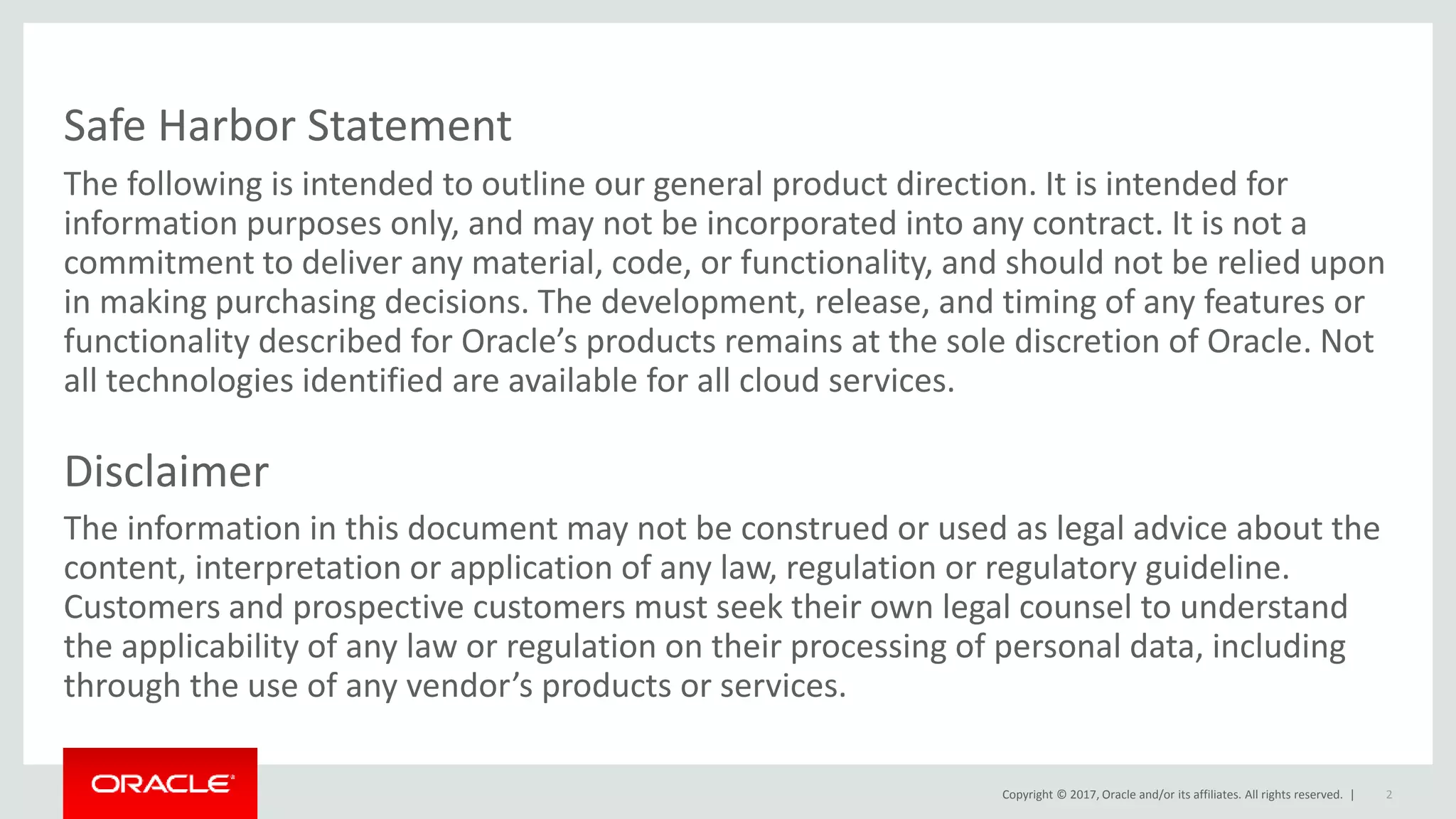 Copyright © 2017, Oracle and/or its affiliates. All rights reserved. |
Safe Harbor Statement
The following is intended to outline our general product direction. It is intended for
information purposes only, and may not be incorporated into any contract. It is not a
commitment to deliver any material, code, or functionality, and should not be relied upon
in making purchasing decisions. The development, release, and timing of any features or
functionality described for Oracle’s products remains at the sole discretion of Oracle. Not
all technologies identified are available for all cloud services.
Disclaimer
The information in this document may not be construed or used as legal advice about the
content, interpretation or application of any law, regulation or regulatory guideline.
Customers and prospective customers must seek their own legal counsel to understand
the applicability of any law or regulation on their processing of personal data, including
through the use of any vendor’s products or services.
2
 