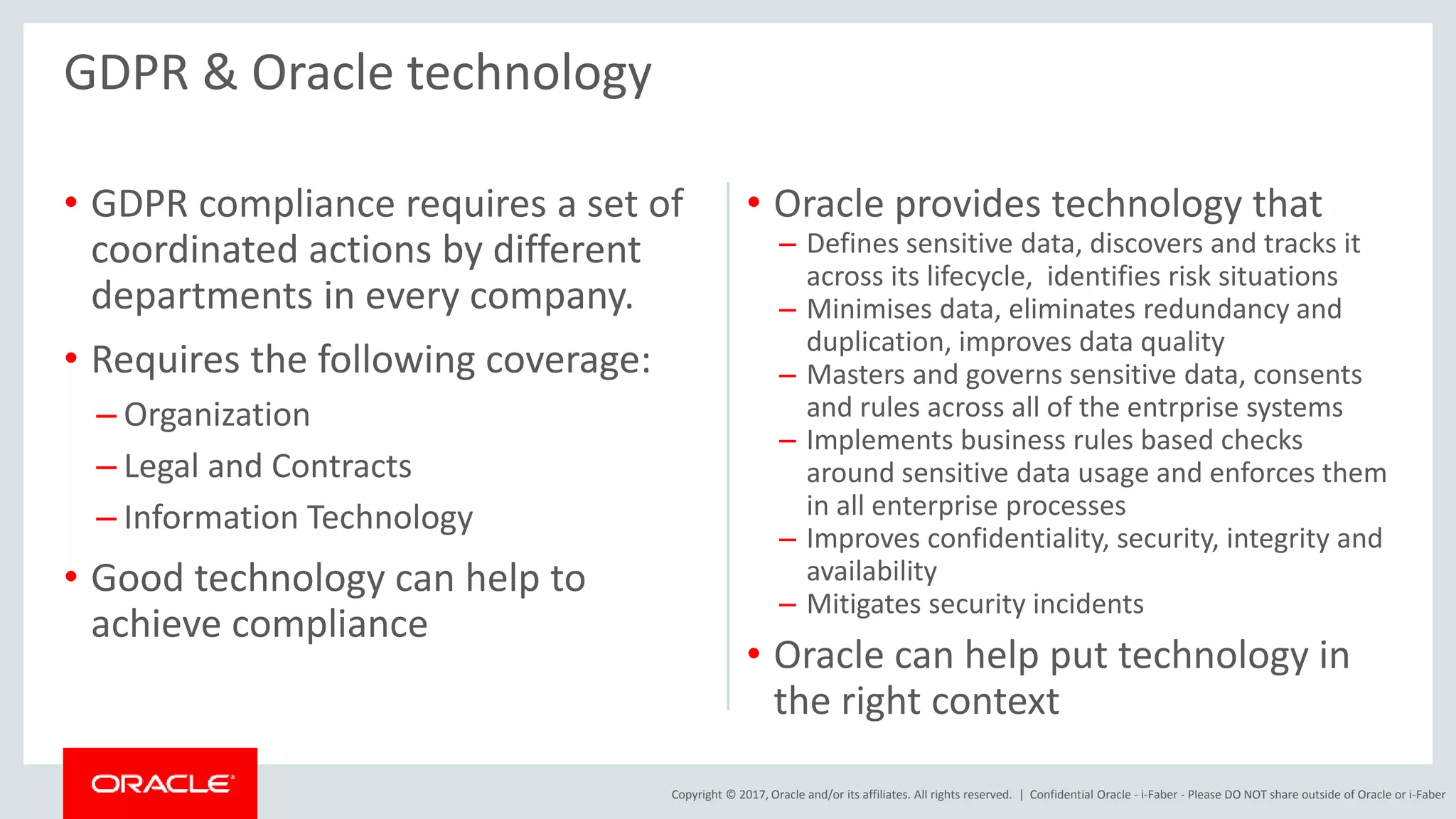 Copyright © 2017, Oracle and/or its affiliates. All rights reserved. |
• GDPR compliance requires a set of
coordinated actions by different
departments in every company.
• Requires the following coverage:
– Organization
– Legal and Contracts
– Information Technology
• Good technology can help to
achieve compliance
• Oracle provides technology that
– Defines sensitive data, discovers and tracks it
across its lifecycle, identifies risk situations
– Minimises data, eliminates redundancy and
duplication, improves data quality
– Masters and governs sensitive data, consents
and rules across all of the entrprise systems
– Implements business rules based checks
around sensitive data usage and enforces them
in all enterprise processes
– Improves confidentiality, security, integrity and
availability
– Mitigates security incidents
• Oracle can help put technology in
the right context
GDPR & Oracle technology
Confidential Oracle - i-Faber - Please DO NOT share outside of Oracle or i-Faber
 