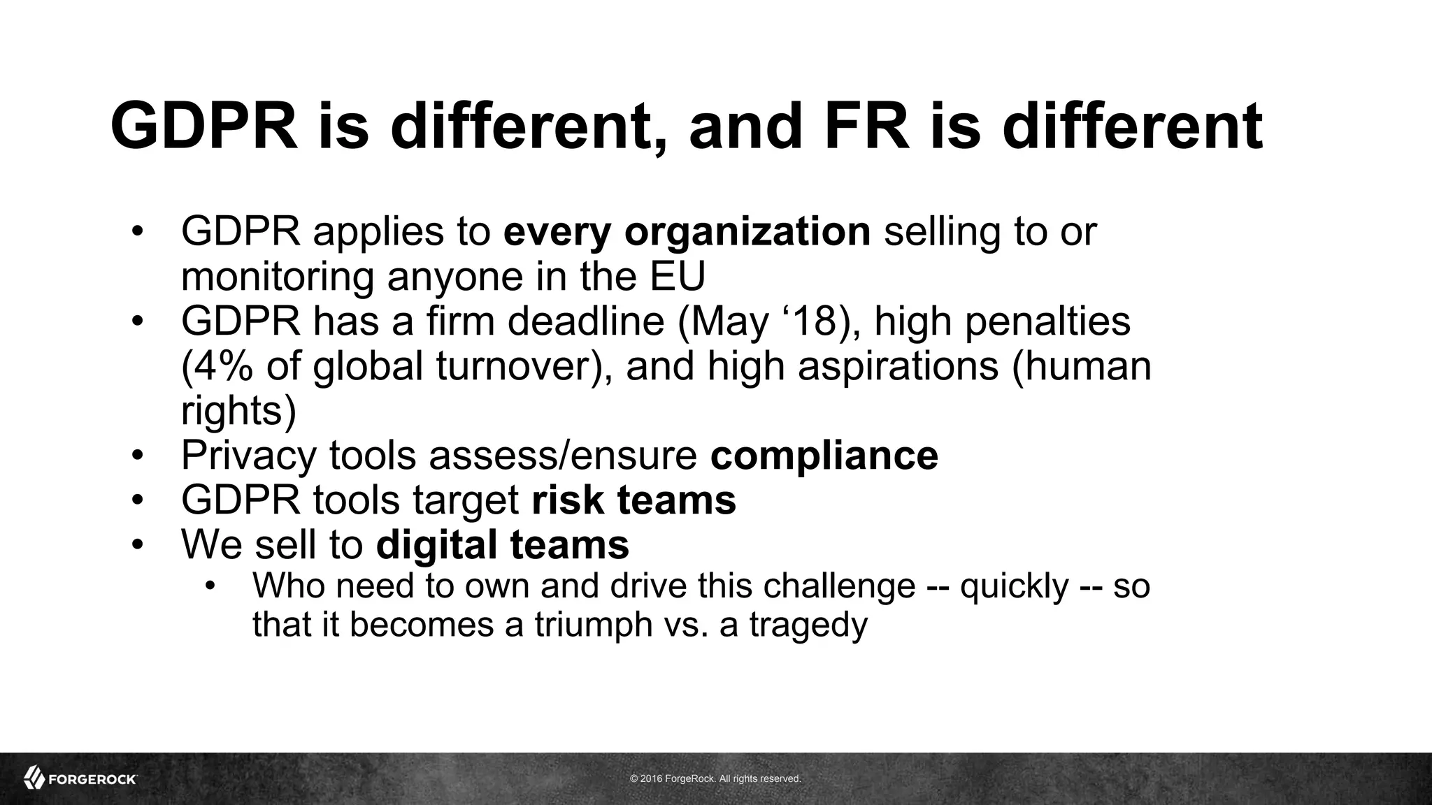 © 2016 ForgeRock. All rights reserved.
GDPR is different, and FR is different
• GDPR applies to every organization selling to or
monitoring anyone in the EU
• GDPR has a firm deadline (May ‘18), high penalties
(4% of global turnover), and high aspirations (human
rights)
• Privacy tools assess/ensure compliance
• GDPR tools target risk teams
• We sell to digital teams
• Who need to own and drive this challenge -- quickly -- so
that it becomes a triumph vs. a tragedy
 