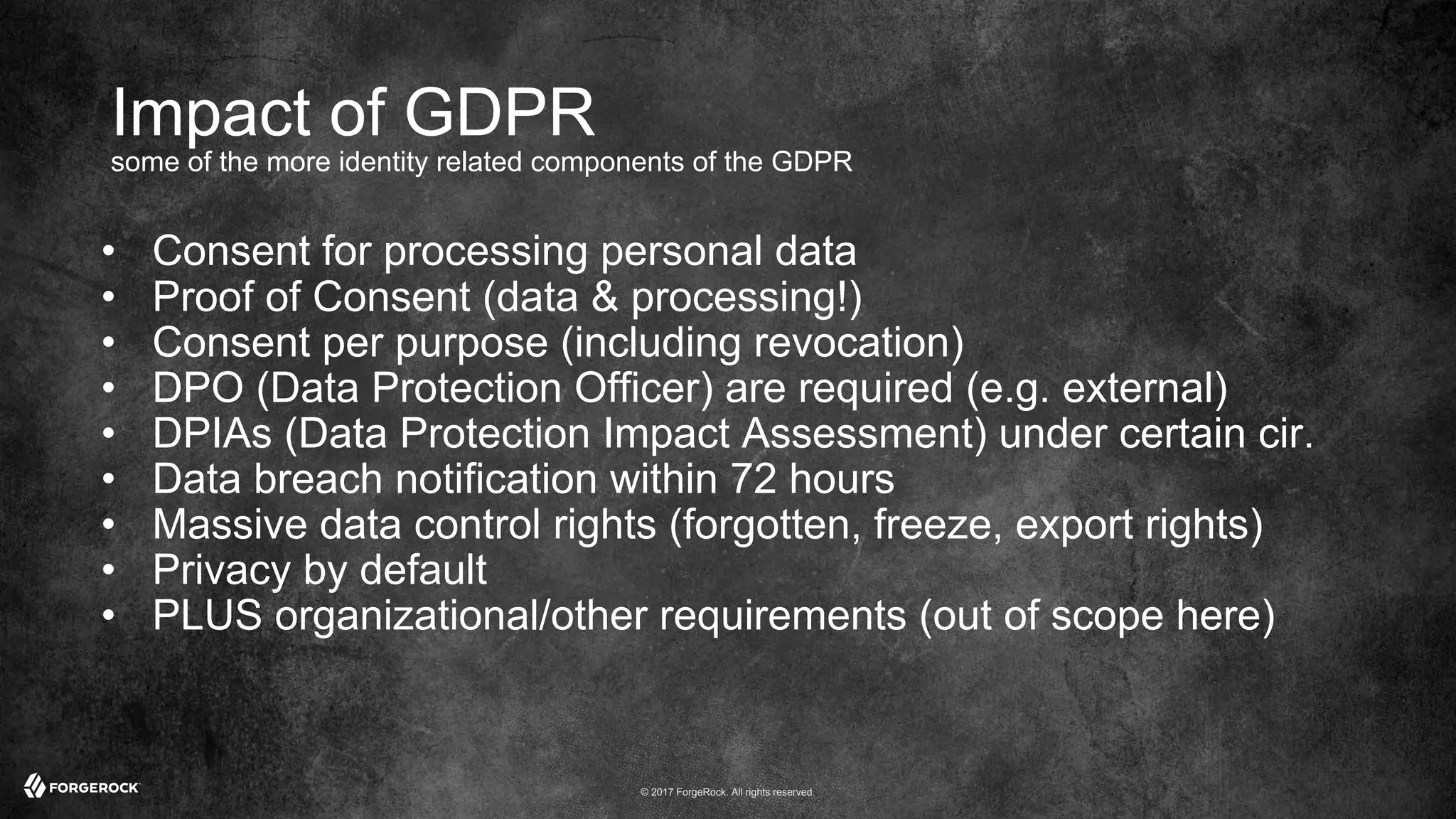 © 2017 ForgeRock. All rights reserved.
Impact of GDPR
some of the more identity related components of the GDPR
• Consent for processing personal data
• Proof of Consent (data & processing!)
• Consent per purpose (including revocation)
• DPO (Data Protection Officer) are required (e.g. external)
• DPIAs (Data Protection Impact Assessment) under certain cir.
• Data breach notification within 72 hours
• Massive data control rights (forgotten, freeze, export rights)
• Privacy by default
• PLUS organizational/other requirements (out of scope here)
 