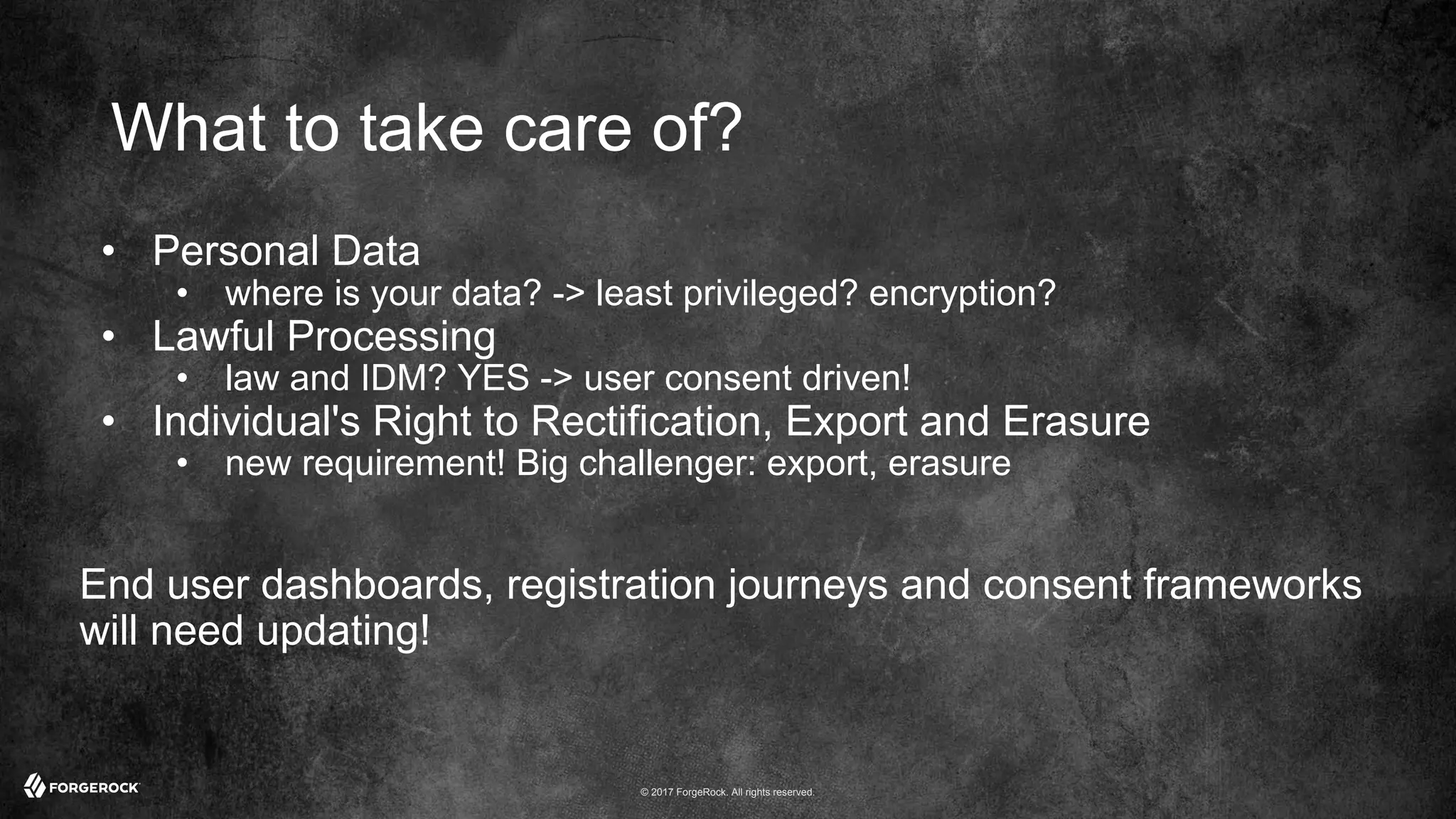 © 2017 ForgeRock. All rights reserved.
What to take care of?
• Personal Data
• where is your data? -> least privileged? encryption?
• Lawful Processing
• law and IDM? YES -> user consent driven!
• Individual's Right to Rectification, Export and Erasure
• new requirement! Big challenger: export, erasure
End user dashboards, registration journeys and consent frameworks
will need updating!
 