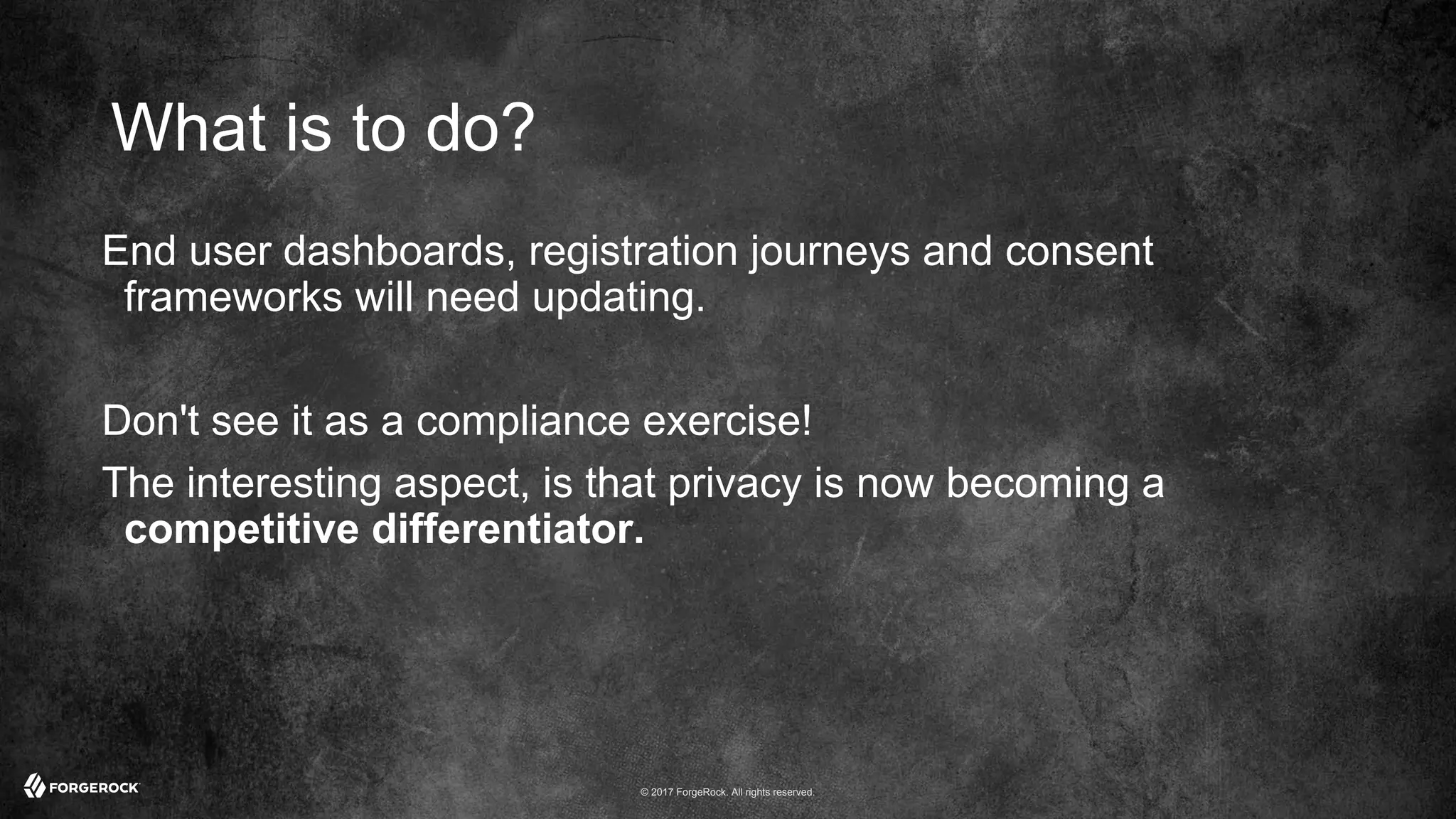 © 2017 ForgeRock. All rights reserved.
What is to do?
End user dashboards, registration journeys and consent
frameworks will need updating.
Don't see it as a compliance exercise!
The interesting aspect, is that privacy is now becoming a
competitive differentiator.
 