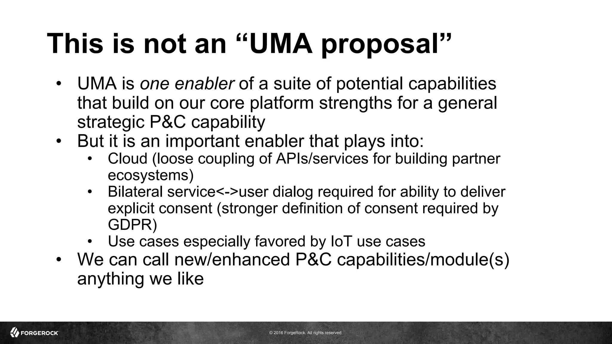 © 2016 ForgeRock. All rights reserved.
This is not an “UMA proposal”
• UMA is one enabler of a suite of potential capabilities
that build on our core platform strengths for a general
strategic P&C capability
• But it is an important enabler that plays into:
• Cloud (loose coupling of APIs/services for building partner
ecosystems)
• Bilateral service<->user dialog required for ability to deliver
explicit consent (stronger definition of consent required by
GDPR)
• Use cases especially favored by IoT use cases
• We can call new/enhanced P&C capabilities/module(s)
anything we like
 