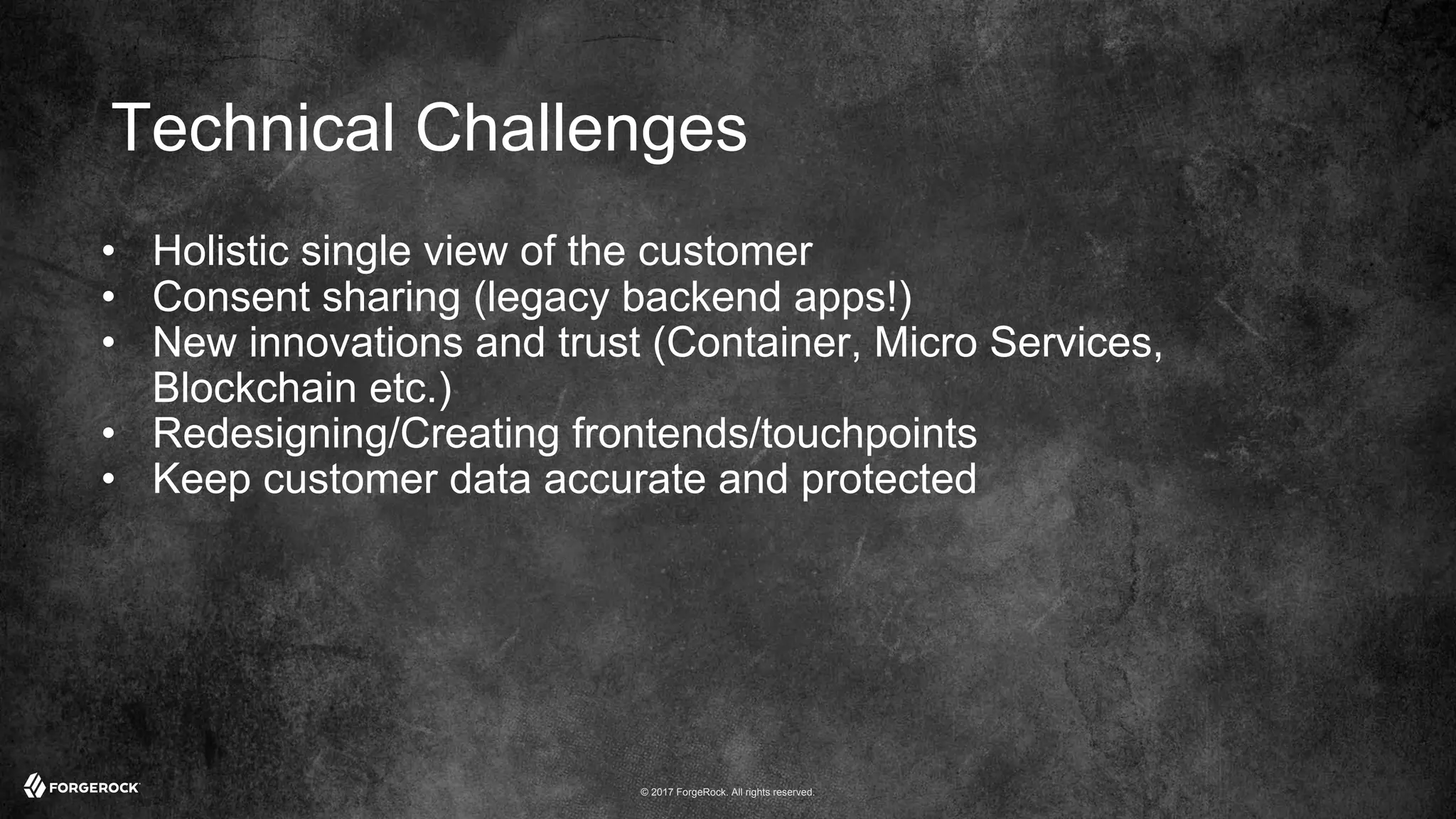 © 2017 ForgeRock. All rights reserved.
Technical Challenges
• Holistic single view of the customer
• Consent sharing (legacy backend apps!)
• New innovations and trust (Container, Micro Services,
Blockchain etc.)
• Redesigning/Creating frontends/touchpoints
• Keep customer data accurate and protected
 