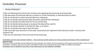Controller, Processor
• Are we a Processor ?
☐ We are following instructions from someone else regarding the processing of personal data.
☐ We were given the personal data by a customer or similar third party, or told what data to collect.
☐ We do not decide to collect personal data from individuals.
☐ We do not decide what personal data should be collected from individuals.
☐ We do not decide the lawful basis for the use of that data.
☐ We do not decide what purpose or purposes the data will be used for.
☐ We do not decide whether to disclose the data, or to whom.
☐ We do not decide how long to retain the data.
☐ We may make some decisions on how data is processed, but implement these decisions under a contract with
someone else.
☐ We are not interested in the end result of the processing.
Controllers are the main decision-makers – they exercise overall control over the purposes and means of the processing of
personal data.
If two or more controllers jointly determine the purposes and means of the processing of the same personal data, they are joint
controllers. However, they are not joint controllers if they are processing the same data for different purposes.
Processors act on behalf of, and only on the instructions of, the relevant controller.
 