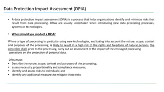 15
Data Protection Impact Assessment (DPIA)
• A data protection impact assessment (DPIA) is a process that helps organizations identify and minimize risks that
result from data processing. DPIAs are usually undertaken when introducing new data processing processes,
systems or technologies.
• When should you conduct a DPIA?
Where a type of processing in particular using new technologies, and taking into account the nature, scope, context
and purposes of the processing, is likely to result in a high risk to the rights and freedoms of natural persons, the
controller shall, prior to the processing, carry out an assessment of the impact of the envisaged processing
operations on the protection of personal data.
DPIA must:
• Describe the nature, scope, context and purposes of the processing;
• assess necessity, proportionality and compliance measures;
• identify and assess risks to individuals; and
• identify any additional measures to mitigate those risks
 
