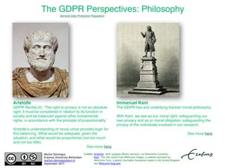 The GDPR Perspectives: Philosophy
Aristotle: after Lysippos [Public domain], via Wikimedia Commons.
Kant: This file comes from Wellcome Images, a website operated by
Wellcome Trust, a global charitable foundation based in the United Kingdom.
See Wellcome blog post.
Aristotle 
GDPR Recital (4): ‘The right to privacy is not an absolute
right; it must be considered in relation to its function in
society and be balanced against other fundamental
rights, in accordance with the principle of proportionality.’
Aristotle’s understanding of moral virtue provides logic for
this balancing. What would be adequate, given the
situation, and what would be proportional (not too much
and not too little).
See more here.
Immanuel Kant 
The GDPR has and underlying Kantian moral philosophy. 
With Kant, we see as our moral right: safeguarding our
own privacy and as or moral obligation: safeguarding the
privacy of the individuals involved in our research.
See more here.
Marlon Domingus
Erasmus University Rotterdam
marlon.domingus@eur.nl
September 2017
General Data Protection Regulation
Credits:
 