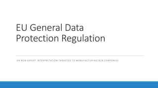 EU General Data
Protection Regulation
A N NO N EXPERT INT ERPRETATION T A RGETED T O MA NUFACTURING/B2 B CO MPA NIES
C L A U D I O B O L L A
 