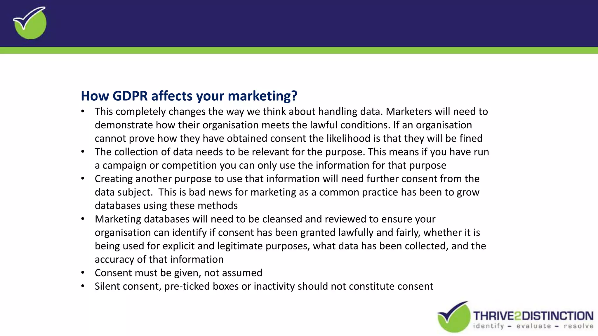 How GDPR affects your marketing?
• This completely changes the way we think about handling data. Marketers will need to
demonstrate how their organisation meets the lawful conditions. If an organisation
cannot prove how they have obtained consent the likelihood is that they will be fined
• The collection of data needs to be relevant for the purpose. This means if you have run
a campaign or competition you can only use the information for that purpose
• Creating another purpose to use that information will need further consent from the
data subject. This is bad news for marketing as a common practice has been to grow
databases using these methods
• Marketing databases will need to be cleansed and reviewed to ensure your
organisation can identify if consent has been granted lawfully and fairly, whether it is
being used for explicit and legitimate purposes, what data has been collected, and the
accuracy of that information
• Consent must be given, not assumed
• Silent consent, pre-ticked boxes or inactivity should not constitute consent
 