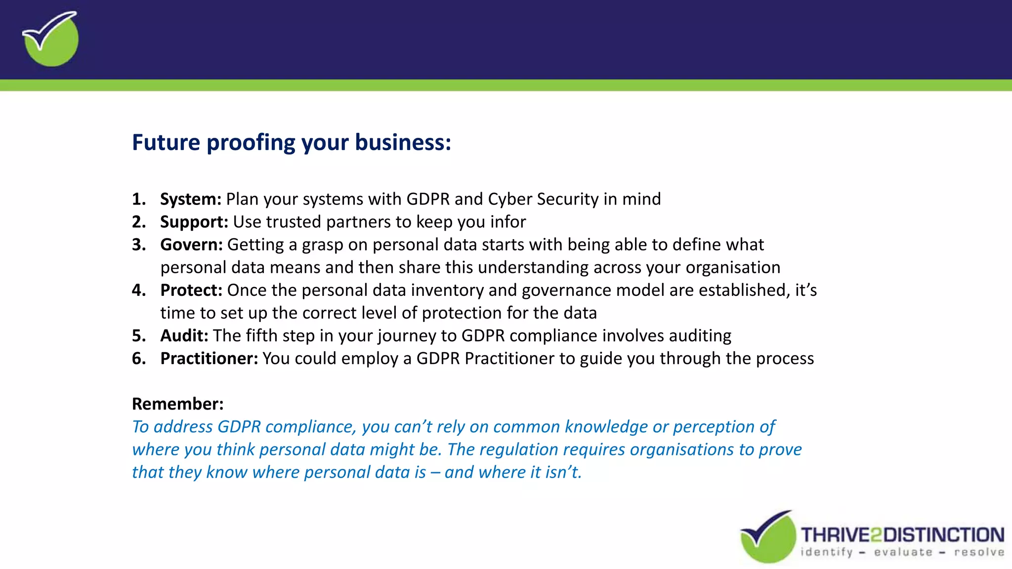 Future proofing your business:
1. System: Plan your systems with GDPR and Cyber Security in mind
2. Support: Use trusted partners to keep you infor
3. Govern: Getting a grasp on personal data starts with being able to define what
personal data means and then share this understanding across your organisation
4. Protect: Once the personal data inventory and governance model are established, it’s
time to set up the correct level of protection for the data
5. Audit: The fifth step in your journey to GDPR compliance involves auditing
6. Practitioner: You could employ a GDPR Practitioner to guide you through the process
Remember:
To address GDPR compliance, you can’t rely on common knowledge or perception of
where you think personal data might be. The regulation requires organisations to prove
that they know where personal data is – and where it isn’t.
 