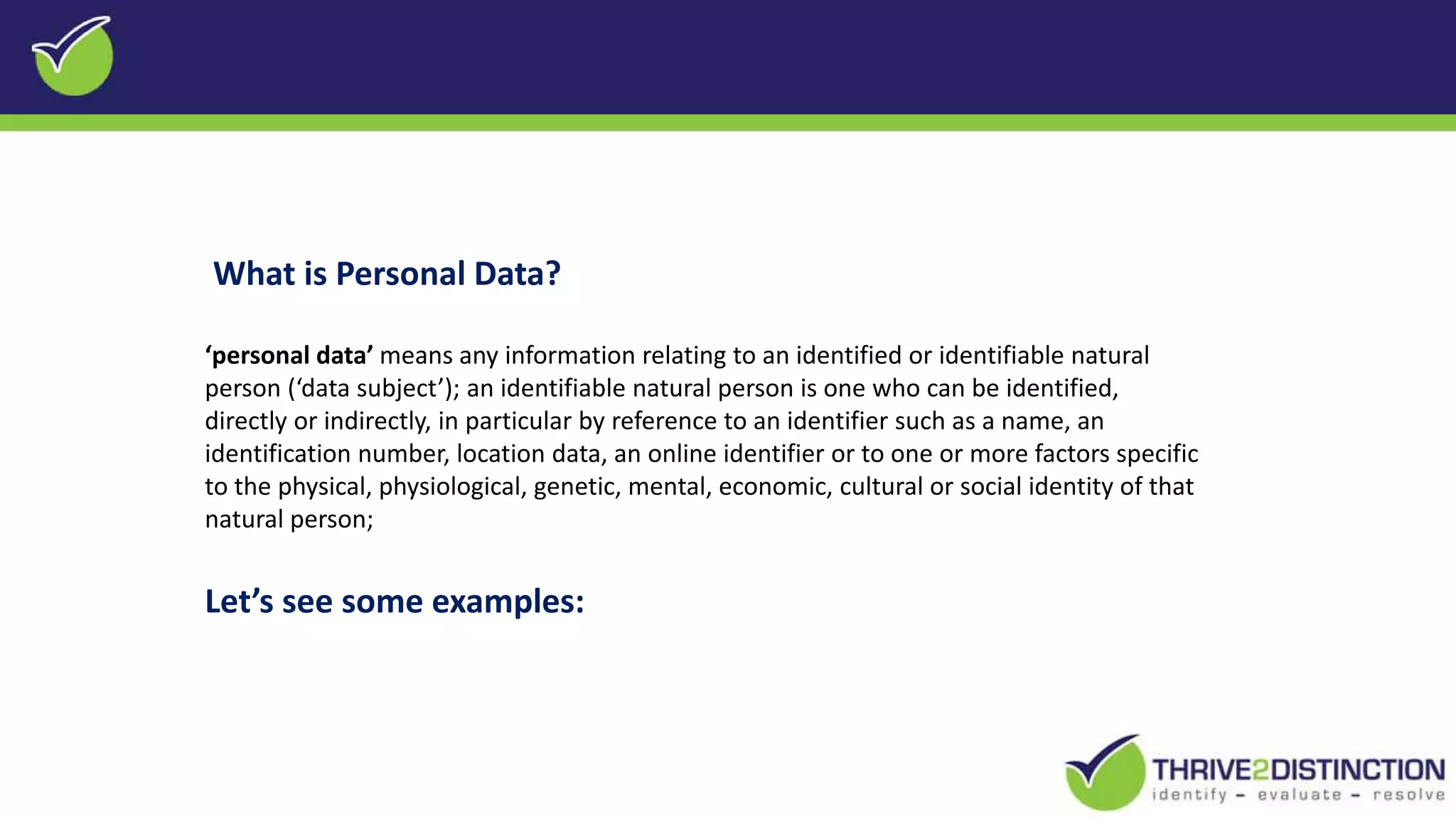 What is Personal Data?
‘personal data’ means any information relating to an identified or identifiable natural
person (‘data subject’); an identifiable natural person is one who can be identified,
directly or indirectly, in particular by reference to an identifier such as a name, an
identification number, location data, an online identifier or to one or more factors specific
to the physical, physiological, genetic, mental, economic, cultural or social identity of that
natural person;
Let’s see some examples:
 