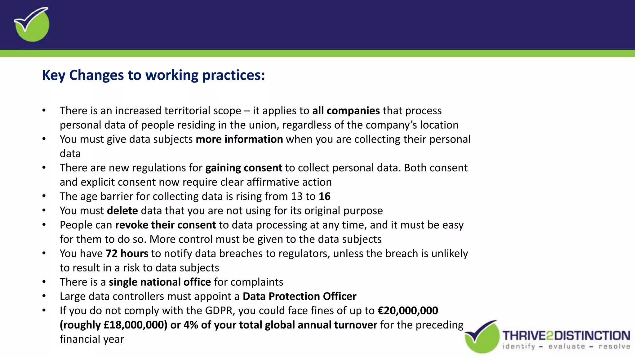 Key Changes to working practices:
• There is an increased territorial scope – it applies to all companies that process
personal data of people residing in the union, regardless of the company’s location
• You must give data subjects more information when you are collecting their personal
data
• There are new regulations for gaining consent to collect personal data. Both consent
and explicit consent now require clear affirmative action
• The age barrier for collecting data is rising from 13 to 16
• You must delete data that you are not using for its original purpose
• People can revoke their consent to data processing at any time, and it must be easy
for them to do so. More control must be given to the data subjects
• You have 72 hours to notify data breaches to regulators, unless the breach is unlikely
to result in a risk to data subjects
• There is a single national office for complaints
• Large data controllers must appoint a Data Protection Officer
• If you do not comply with the GDPR, you could face fines of up to €20,000,000
(roughly £18,000,000) or 4% of your total global annual turnover for the preceding
financial year
 
