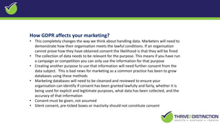 How GDPR affects your marketing?
• This completely changes the way we think about handling data. Marketers will need to
demonstrate how their organisation meets the lawful conditions. If an organisation
cannot prove how they have obtained consent the likelihood is that they will be fined
• The collection of data needs to be relevant for the purpose. This means if you have run
a campaign or competition you can only use the information for that purpose
• Creating another purpose to use that information will need further consent from the
data subject. This is bad news for marketing as a common practice has been to grow
databases using these methods
• Marketing databases will need to be cleansed and reviewed to ensure your
organisation can identify if consent has been granted lawfully and fairly, whether it is
being used for explicit and legitimate purposes, what data has been collected, and the
accuracy of that information
• Consent must be given, not assumed
• Silent consent, pre-ticked boxes or inactivity should not constitute consent
 