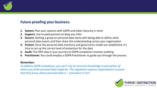 Future proofing your business:
1. System: Plan your systems with GDPR and Cyber Security in mind
2. Support: Use trusted partners to keep you infor
3. Govern: Getting a grasp on personal data starts with being able to define what
personal data means and then share this understanding across your organisation
4. Protect: Once the personal data inventory and governance model are established, it’s
time to set up the correct level of protection for the data
5. Audit: The fifth step in your journey to GDPR compliance involves auditing
6. Practitioner: You could employ a GDPR Practitioner to guide you through the process
Remember:
To address GDPR compliance, you can’t rely on common knowledge or perception of
where you think personal data might be. The regulation requires organisations to prove
that they know where personal data is – and where it isn’t.
 