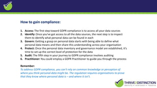 How to gain compliance:
1. Access: The first step toward GDPR compliance is to access all your data sources
2. Identify: Once you’ve got access to all the data sources, the next step is to inspect
them to identify what personal data can be found in each
3. Govern: Getting a grasp on personal data starts with being able to define what
personal data means and then share this understanding across your organisation
4. Protect: Once the personal data inventory and governance model are established, it’s
time to set up the correct level of protection for the data
5. Audit: The fifth step in your journey to GDPR compliance involves auditing
6. Practitioner: You could employ a GDPR Practitioner to guide you through the process
Remember:
To address GDPR compliance, you can’t rely on common knowledge or perception of
where you think personal data might be. The regulation requires organisations to prove
that they know where personal data is – and where it isn’t.
 