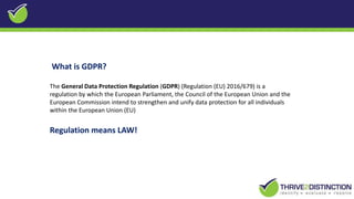 What is GDPR?
The General Data Protection Regulation (GDPR) (Regulation (EU) 2016/679) is a
regulation by which the European Parliament, the Council of the European Union and the
European Commission intend to strengthen and unify data protection for all individuals
within the European Union (EU)
Regulation means LAW!
 