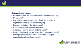 Data protection issues:
- Fairness – can have intrusive effects, and not obviously
transparent
- Lawfulness – consent can be difficult and assessing
legitimate interests can be challenging
- Purpose limitation – how to ensure?
- Data minimisation – how to ensure?
- Accuracy – how to ensure and maintain?
- How to facilitate the exercise of rights by data subjects?
- Managing data security risks – breaches, leakages,
degradation, disposal and transfer
 