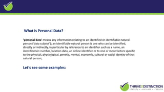 What is Personal Data?
‘personal data’ means any information relating to an identified or identifiable natural
person (‘data subject’); an identifiable natural person is one who can be identified,
directly or indirectly, in particular by reference to an identifier such as a name, an
identification number, location data, an online identifier or to one or more factors specific
to the physical, physiological, genetic, mental, economic, cultural or social identity of that
natural person;
Let’s see some examples:
 