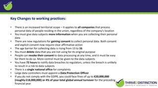 Key Changes to working practices:
• There is an increased territorial scope – it applies to all companies that process
personal data of people residing in the union, regardless of the company’s location
• You must give data subjects more information when you are collecting their personal
data
• There are new regulations for gaining consent to collect personal data. Both consent
and explicit consent now require clear affirmative action
• The age barrier for collecting data is rising from 13 to 16
• You must delete data that you are not using for its original purpose
• People can revoke their consent to data processing at any time, and it must be easy
for them to do so. More control must be given to the data subjects
• You have 72 hours to notify data breaches to regulators, unless the breach is unlikely
to result in a risk to data subjects
• There is a single national office for complaints
• Large data controllers must appoint a Data Protection Officer
• If you do not comply with the GDPR, you could face fines of up to €20,000,000
(roughly £18,000,000) or 4% of your total global annual turnover for the preceding
financial year
 