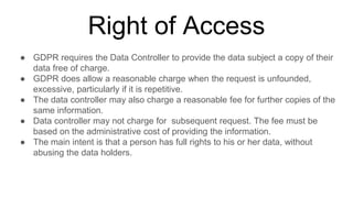 Right of Access
● GDPR requires the Data Controller to provide the data subject a copy of their
data free of charge.
● GDPR does allow a reasonable charge when the request is unfounded,
excessive, particularly if it is repetitive.
● The data controller may also charge a reasonable fee for further copies of the
same information.
● Data controller may not charge for subsequent request. The fee must be
based on the administrative cost of providing the information.
● The main intent is that a person has full rights to his or her data, without
abusing the data holders.
 