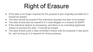 Right of Erasure
● If the data is no longer required for the purpose it was originally provided for it
should be erased.
● The data should be erased if the individual requests the data to be erased.
● The data should also be erased if it is used illegally or in breach of GDPR.
● If the individual objects to processing, and there is no overriding legitimate
reason to process the data - it should be erased.
● The data should exist in data controller's hands only for purposes it was given
for, and as long as it is required for those purposes.
 