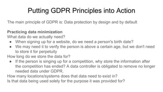 Putting GDPR Principles into Action
The main principle of GDPR is: Data protection by design and by default
Practicing data minimization
What data do we actually need?
● When signing up for a website, do we need a person's birth date?
● We may need it to verify the person is above a certain age, but we don't need
to store it for perpetuity
How long do we store the data for?
● If the person is singing up for a competition, why store the information after
the competition has ended? A data controller is obligated to remove no longer
needed data under GDPR.
How many locations/systems does that data need to exist in?
Is that data being used solely for the purpose it was provided for?
 