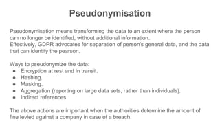 Pseudonymisation
Pseudonymisation means transforming the data to an extent where the person
can no longer be identified, without additional information.
Effectively, GDPR advocates for separation of person's general data, and the data
that can identify the pearson.
Ways to pseudonymize the data:
● Encryption at rest and in transit.
● Hashing.
● Masking.
● Aggregation (reporting on large data sets, rather than individuals).
● Indirect references.
The above actions are important when the authorities determine the amount of
fine levied against a company in case of a breach.
 