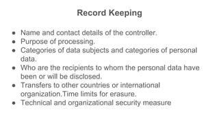 Record Keeping
● Name and contact details of the controller.
● Purpose of processing.
● Categories of data subjects and categories of personal
data.
● Who are the recipients to whom the personal data have
been or will be disclosed.
● Transfers to other countries or international
organization.Time limits for erasure.
● Technical and organizational security measure
 