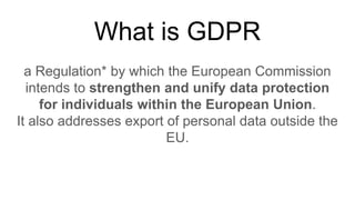 What is GDPR
a Regulation* by which the European Commission
intends to strengthen and unify data protection
for individuals within the European Union.
It also addresses export of personal data outside the
EU.
 