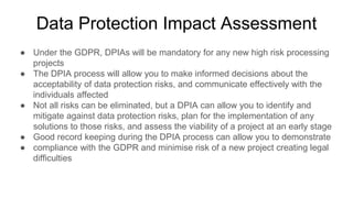 Data Protection Impact Assessment
● Under the GDPR, DPIAs will be mandatory for any new high risk processing
projects
● The DPIA process will allow you to make informed decisions about the
acceptability of data protection risks, and communicate effectively with the
individuals affected
● Not all risks can be eliminated, but a DPIA can allow you to identify and
mitigate against data protection risks, plan for the implementation of any
solutions to those risks, and assess the viability of a project at an early stage
● Good record keeping during the DPIA process can allow you to demonstrate
● compliance with the GDPR and minimise risk of a new project creating legal
difficulties
 