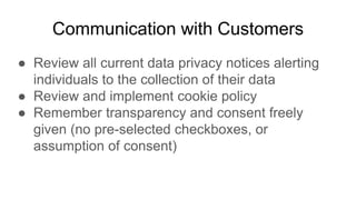 Communication with Customers
● Review all current data privacy notices alerting
individuals to the collection of their data
● Review and implement cookie policy
● Remember transparency and consent freely
given (no pre-selected checkboxes, or
assumption of consent)
 