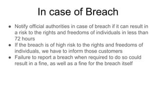 In case of Breach
● Notify official authorities in case of breach if it can result in
a risk to the rights and freedoms of individuals in less than
72 hours
● If the breach is of high risk to the rights and freedoms of
individuals, we have to inform those customers
● Failure to report a breach when required to do so could
result in a fine, as well as a fine for the breach itself
 