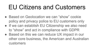 EU Citizens and Customers
● Based on Geolocation we can “show” cookie
policy and privacy police to EU customers only
● If we can establish EU Citizenship we also need
to “show” and act in compliance with GDPR
● Based on this we can reduce UX impact in our
other core business, the American and Australian
customers
 