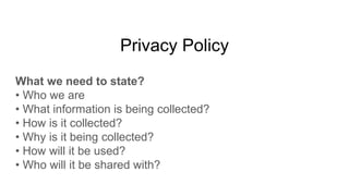 Privacy Policy
What we need to state?
• Who we are
• What information is being collected?
• How is it collected?
• Why is it being collected?
• How will it be used?
• Who will it be shared with?
 