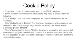 Cookie Policy
• They might contain PII so are considered to be GDPR compliant
• Before the user can interact with the website they need to chose one of the
following:
• Click “Accept” , this dismisses the popup, and constitutes consent for the
controller.
• Click “Visit settings to decline”. This dismisses the popup, and opens up a new
window to a technical settings page for data subjects to decline or revoke
previously granted consent.
• Click “x” to dismiss the popup. This lets the user to access the web content, but
does not in itself grant the controller consent. The website must wait for the user
to click accept on a future visit before setting any information that can identify the
subject in the cookie
 