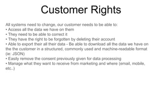 Customer Rights
All systems need to change, our customer needs to be able to:
• Access all the data we have on them
• They need to be able to correct it
• They have the right to be forgotten by deleting their account
• Able to export their all their data - Be able to download all the data we have on
the the customer in a structured, commonly used and machine-readable format
(ie: JSON)
• Easily remove the consent previously given for data processing
• Manage what they want to receive from marketing and where (email, mobile,
etc..)
 