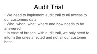 Audit Trial
• We need to implement audit trail to all access to
our customers data
• Who, when, what, where and how needs to be
answered
• In case of breach, with audit trail, we only need to
inform the ones affected and not all our customer
base
 