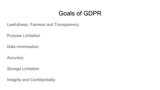 Goals of GDPR
Lawfullness, Fairness and Transparency
Purpose Limitation
Data minimisation
Accuracy
Storage Limitation
Integrity and Confidentiality
 