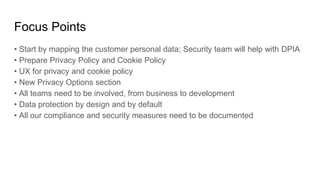 Focus Points
• Start by mapping the customer personal data; Security team will help with DPIA
• Prepare Privacy Policy and Cookie Policy
• UX for privacy and cookie policy
• New Privacy Options section
• All teams need to be involved, from business to development
• Data protection by design and by default
• All our compliance and security measures need to be documented
 