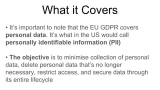 What it Covers
• It’s important to note that the EU GDPR covers
personal data. It’s what in the US would call
personally identifiable information (PII)
• The objective is to minimise collection of personal
data, delete personal data that’s no longer
necessary, restrict access, and secure data through
its entire lifecycle
 