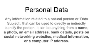 Personal Data
Any information related to a natural person or ‘Data
Subject’, that can be used to directly or indirectly
identify the person. It can be anything from a name,
a photo, an email address, bank details, posts on
social networking websites, medical information,
or a computer IP address.
 