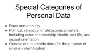 Special Categories of
Personal Data
● Race and ethnicity
● Political, religious, or philosophical beliefs,
including union membership Health, sex life, and
sexual orientation
● Genetic and biometric data (for the purpose of
uniquely identification)
 