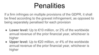 Penalities
If a firm infringes on multiple provisions of the GDPR, it shall
be fined according to the gravest infringement, as opposed to
being separately penalised for each provision
● Lower level: Up to €10 million, or 2% of the worldwide
annual revenue of the prior financial year, whichever is
higher
● Upper level: Up to €20 million, or 4% of the worldwide
annual revenue of the prior financial year, whichever is
higher
 