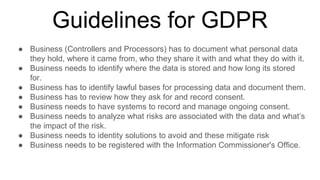 Guidelines for GDPR
● Business (Controllers and Processors) has to document what personal data
they hold, where it came from, who they share it with and what they do with it.
● Business needs to identify where the data is stored and how long its stored
for.
● Business has to identify lawful bases for processing data and document them.
● Business has to review how they ask for and record consent.
● Business needs to have systems to record and manage ongoing consent.
● Business needs to analyze what risks are associated with the data and what’s
the impact of the risk.
● Business needs to identity solutions to avoid and these mitigate risk
● Business needs to be registered with the Information Commissioner's Office.
 