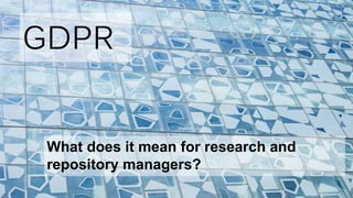 GDPR
What does it mean for research and
repository managers?
 