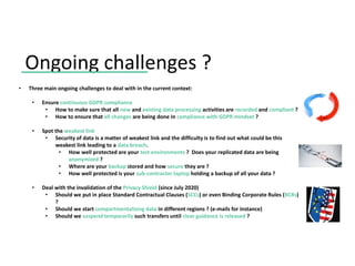 Ongoing challenges ?
• Three main ongoing challenges to deal with in the current context:
• Ensure continuous GDPR compliance
• How to make sure that all new and existing data processing activities are recorded and compliant ?
• How to ensure that all changes are being done in compliance with GDPR mindset ?
• Spot the weakest link
• Security of data is a matter of weakest link and the difficulty is to find out what could be this
weakest link leading to a data breach.
• How well protected are your test environments ? Does your replicated data are being
anonymized ?
• Where are your backup stored and how secure they are ?
• How well protected is your sub-contractor laptop holding a backup of all your data ?
• Deal with the invalidation of the Privacy Shield (since July 2020)
• Should we put in place Standard Contractual Clauses (SCCs) or even Binding Corporate Rules (BCRs)
?
• Should we start compartmentalizing data in different regions ? (e-mails for instance)
• Should we suspend temporarily such transfers until clear guidance is released ?
 