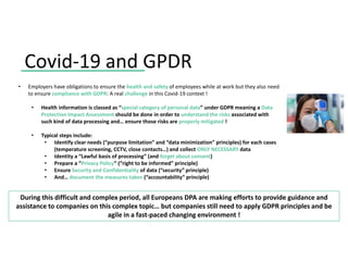 Covid-19 and GPDR
During this difficult and complex period, all Europeans DPA are making efforts to provide guidance and
assistance to companies on this complex topic… but companies still need to apply GDPR principles and be
agile in a fast-paced changing environment !
• Employers have obligations to ensure the health and safety of employees while at work but they also need
to ensure compliance with GDPR: A real challenge in this Covid-19 context !
• Health information is classed as “special category of personal data” under GDPR meaning a Data
Protection Impact Assessment should be done in order to understand the risks associated with
such kind of data processing and… ensure those risks are properly mitigated !
• Typical steps include:
• Identify clear needs (“purpose limitation” and “data minimization” principles) for each cases
(temperature screening, CCTV, close contacts…) and collect ONLY NECESSARY data
• Identity a “Lawful basis of processing” (and forget about consent)
• Prepare a “Privacy Policy” (“right to be informed” principle)
• Ensure Security and Confidentiality of data (“security” principle)
• And… document the measures taken (“accountability” principle)
 